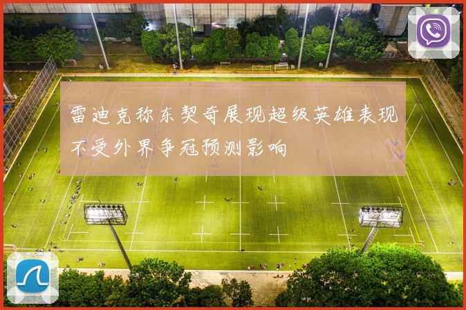 雷迪克称东契奇展现超级英雄表现不受外界争冠预测影响