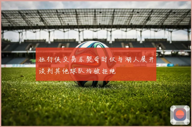 独行侠交易东契奇时仅与湖人展开谈判其他球队均被拒绝