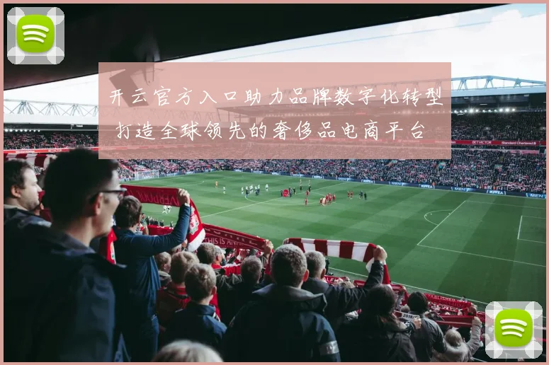 开云官方入口助力品牌数字化转型 打造全球领先的奢侈品电商平台