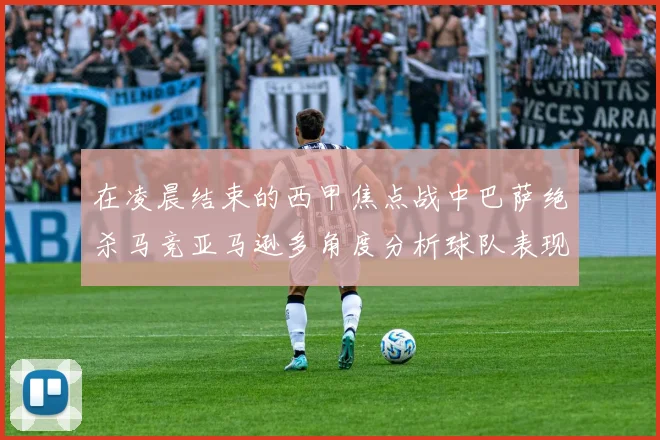 在凌晨结束的西甲焦点战中巴萨绝杀马竞亚马逊多角度分析球队表现