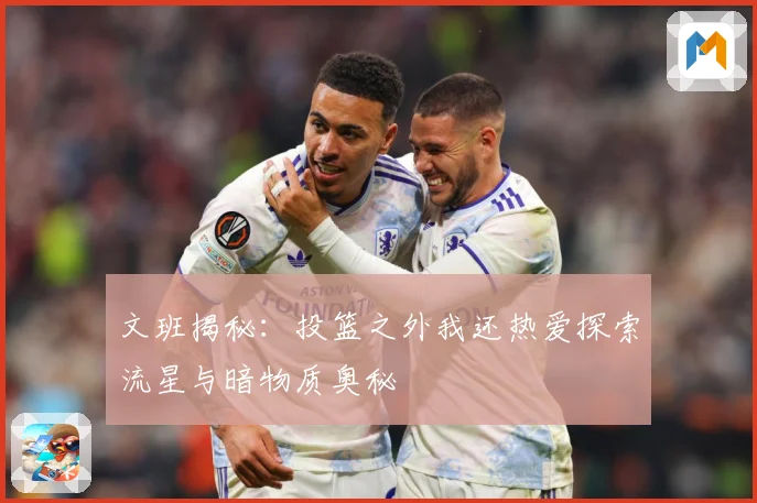 文班揭秘：投篮之外我还热爱探索流星与暗物质奥秘