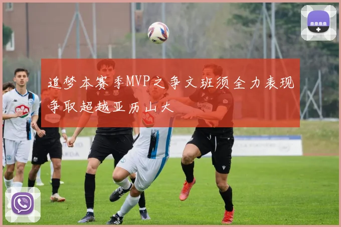 追梦本赛季MVP之争文班须全力表现争取超越亚历山大