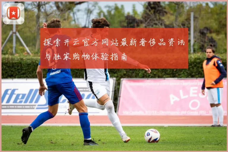 探索开云官方网站最新奢侈品资讯与独家购物体验指南