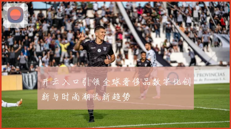 开云入口引领全球奢侈品数字化创新与时尚潮流新趋势