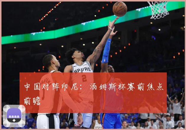中国对阵印尼：汤姆斯杯赛前焦点前瞻